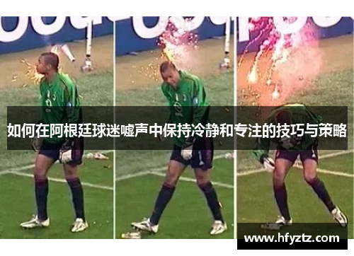 如何在阿根廷球迷嘘声中保持冷静和专注的技巧与策略