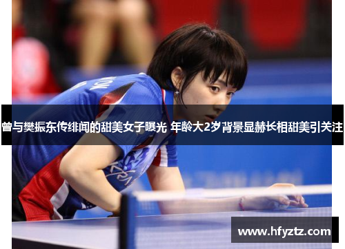 曾与樊振东传绯闻的甜美女子曝光 年龄大2岁背景显赫长相甜美引关注