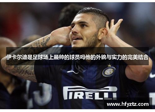 伊卡尔迪是足球场上最帅的球员吗他的外貌与实力的完美结合
