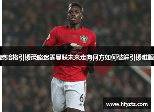 滕哈格引援策略迷雾曼联未来走向何方如何破解引援难题