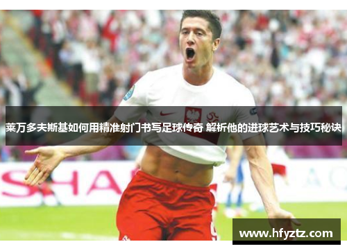 莱万多夫斯基如何用精准射门书写足球传奇 解析他的进球艺术与技巧秘诀