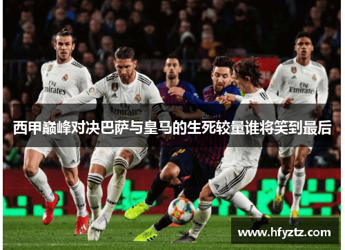 西甲巅峰对决巴萨与皇马的生死较量谁将笑到最后