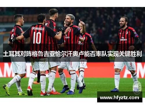 土耳其对阵格鲁吉亚恰尔汗奥卢能否率队实现关键胜利