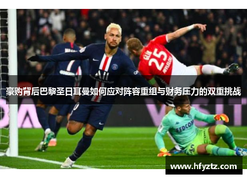 豪购背后巴黎圣日耳曼如何应对阵容重组与财务压力的双重挑战
