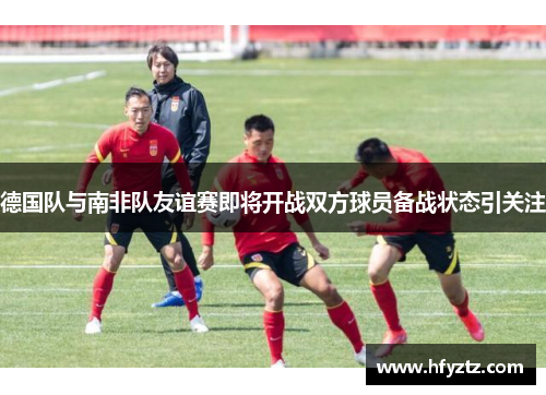 德国队与南非队友谊赛即将开战双方球员备战状态引关注